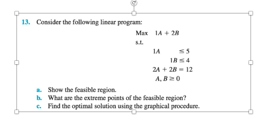 13. Consider the following linear program:
Маx
1A + 2B
s.t.
1A
<5
IB <4
2A + 2B = 12
А, В 2 0
a. Show the feasible region.
b. What are the extreme points of the feasible region?
c. Find the optimal solution using the graphical procedure.
