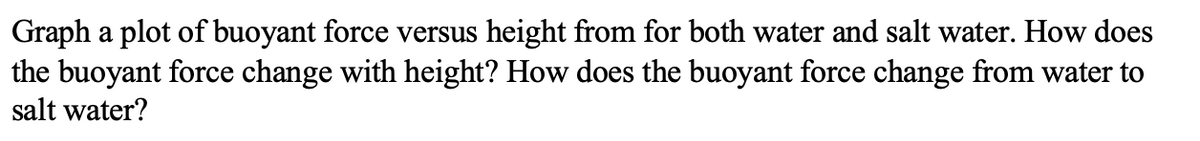 Graph a plot of buoyant force versus height from for both water and salt water. How does
the buoyant force change with height? How does the buoyant force change from water to
salt water?
