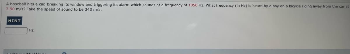 A baseball hits a car, breaking its window and triggering its alarm which sounds at a frequency of 1050 Hz. What frequency (in Hz) is heard by a boy on a bicycle riding away from the car at
7.90 m/s? Take the speed of sound to be 343 m/s.
HINT
Hz
