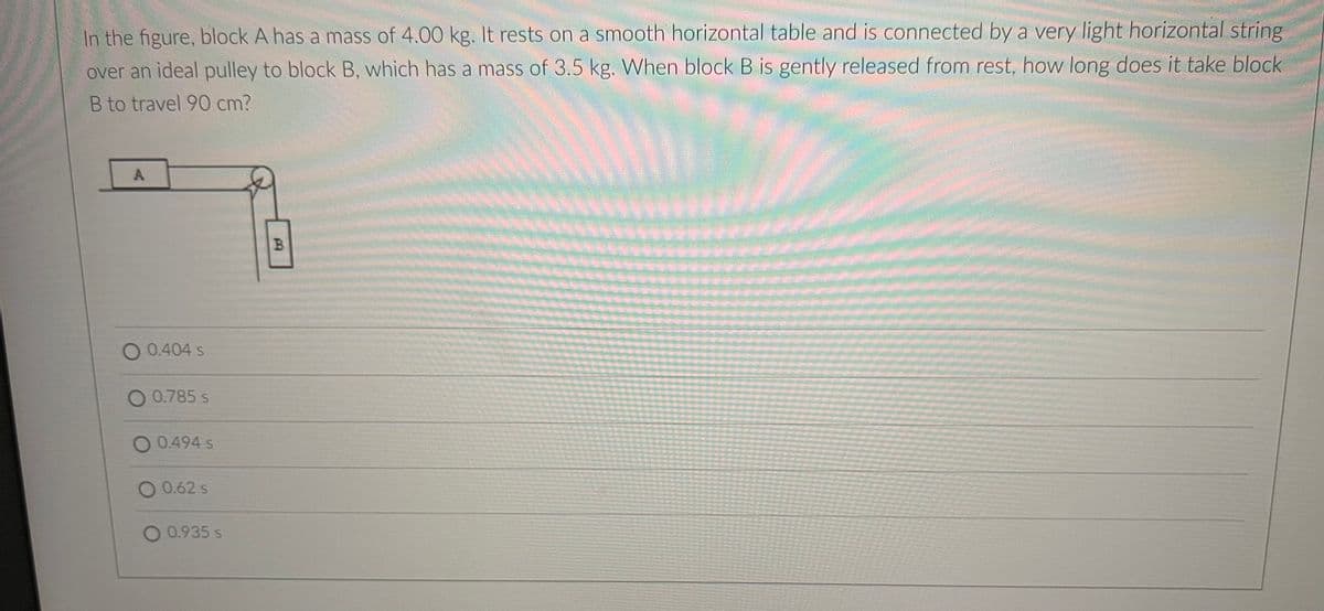 In the figure, block A has a mass of 4.00 kg. It rests on a smooth horizontal table and is connected by a very light horizontal string
over an ideal pulley to block B, which has a mass of 3.5 kg. When block B is gently released from rest, how long does it take block
B to travel 90 cm?
B.
O 0.404 s
0.785 s
0.494 s
O 0.62 s
O 0.935 s
A.
