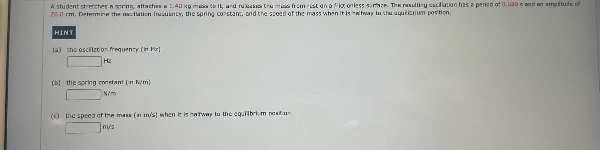 A student stretches a spring, attaches a 1.40 kg mass to it, and releases the mass from rest on a frictionless surface. The resulting oscillation has a period of 0.680 s and an amplitude of
26.0 cm. Determine the oscillation frequency, the spring constant, and the speed of the mass when it is halfway to the equilibrium position.
HINT
(a) the oscillation frequency (in Hz)
Hz
(b) the spring constant (in N/m)
N/m
(c) the speed of the mass (in m/s) when it is halfway to the equilibrium position
m/s
