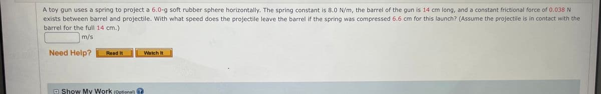 A toy gun uses a spring to project a 6.0-g soft rubber sphere horizontally. The spring constant is 8.0 N/m, the barrel of the gun is 14 cm long, and a constant frictional force of 0.038 N
exists between barrel and projectile. With what speed does the projectile leave the barrel if the spring was compressed 6.6 cm for this launch? (Assume the projectile is in contact with the
barrel for the full 14 cm.)
m/s
Need Help?
Watch It
Read It
Show My Work (Optional) ?
