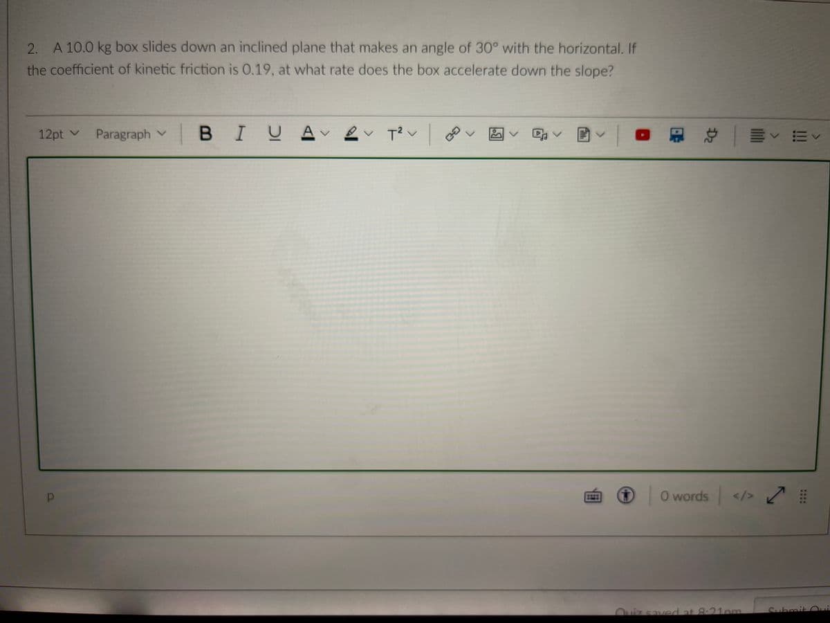 2. A 10.0 kg box slides down an inclined plane that makes an angle of 30° with the horizontal. If
the coefficient of kinetic friction is 0.19, at what rate does the box accelerate down the slope?
12pt v
Paragraph v
BIU Av
回v| 总|ーv m<
O words </> K
Ouiz saved at 8-21pm
Submit O
