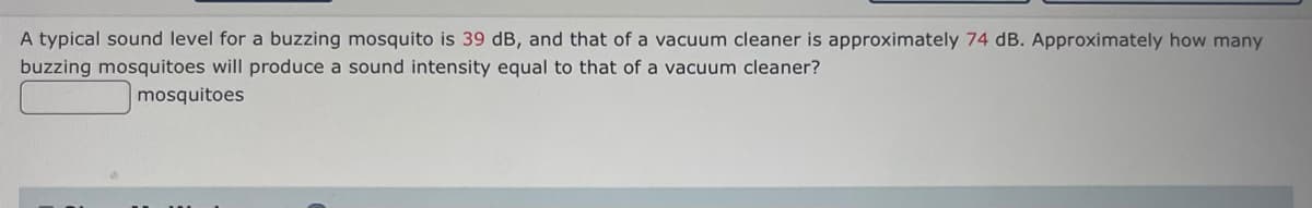 A typical sound level for a buzzing mosquito is 39 dB, and that of a vacuum cleaner is approximately 74 dB. Approximately how many
buzzing mosquitoes will produce a sound intensity equal to that of a vacuum cleaner?
mosquitoes
