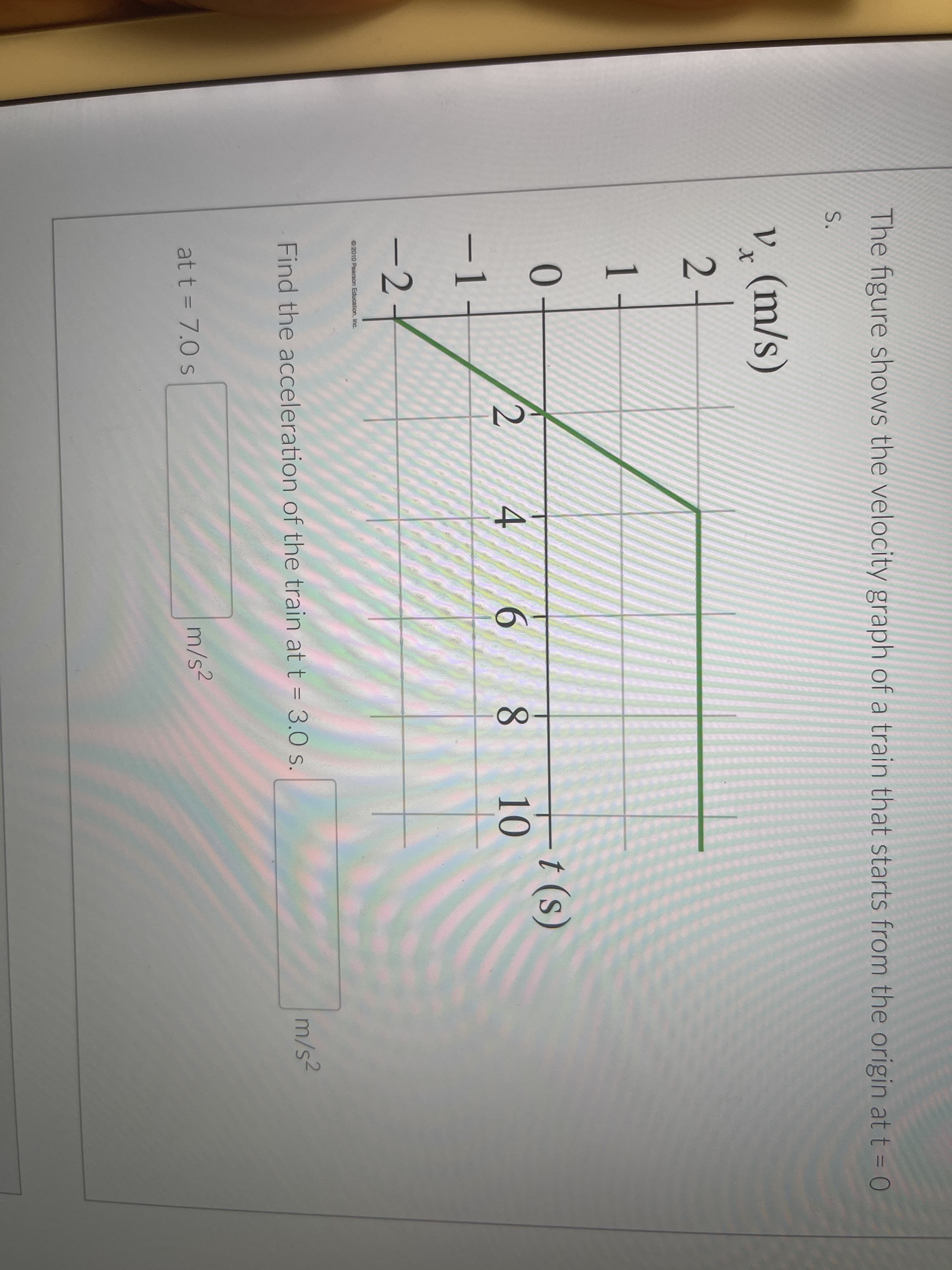 The figure shows the velocity graph of a train that starts from the origin at t = 0
S.
V, (m/s)
2-
1.
1
t (s)
10
4.
6.
-1-
-2
2010 Pearson Education, Inc.
Find the acceleration of the train at t = 3.0 s.
m/s2
at t = 7.0 s
m/s2
