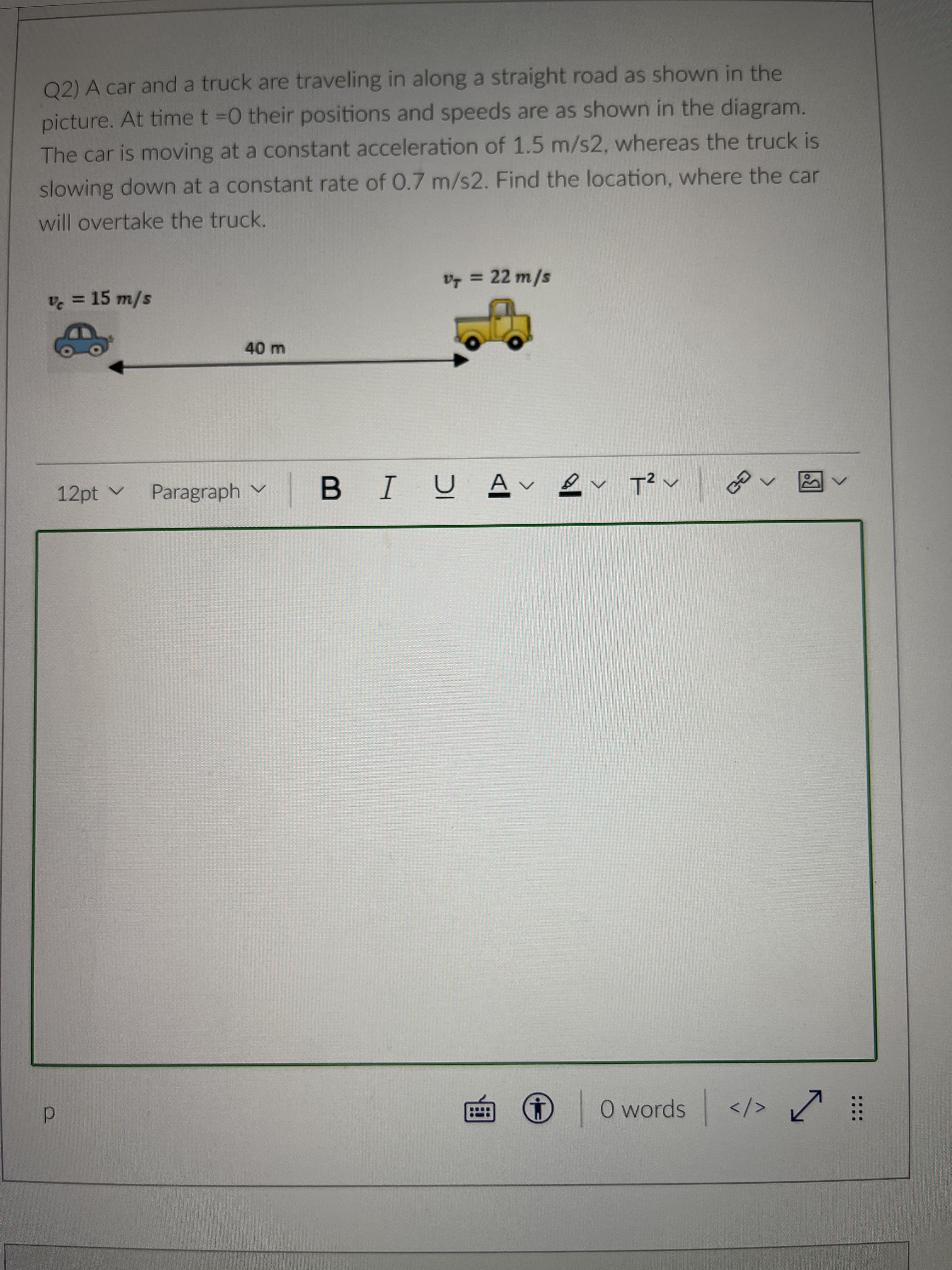 Q2) A car and a truck are traveling in along a straight road as shown in the
picture. At time t =0 their positions and speeds are as shown in the diagram.
The car is moving at a constant acceleration of 1.5 m/s2, whereas the truck is
slowing down at a constant rate of 0.7 m/s2. Find the location, where the car
will overtake the truck.
v = 22 m/s
%3D
v = 15 m/s
12pt v Paragraph v
B IUA v ev T? v
O words
