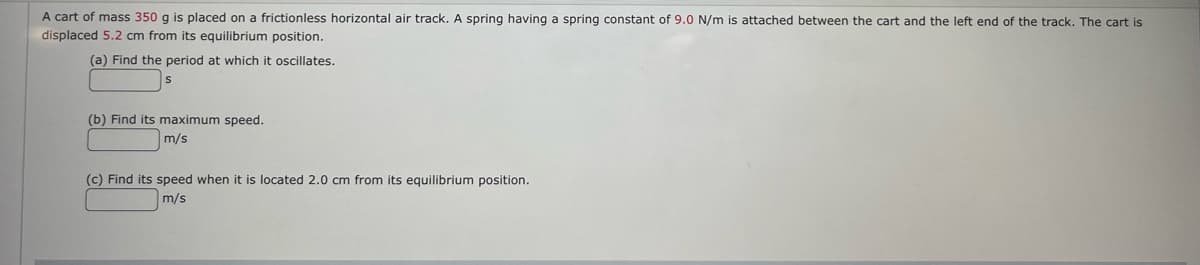 A cart of mass 350 g is placed on a frictionless horizontal air track. A spring having a spring constant of 9.0 N/m is attached between the cart and the left end of the track. The cart is
displaced 5.2 cm from its equilibrium position.
(a) Find the period at which it oscillates.
(b) Find its maximum speed.
m/s
(c) Find its speed when it is located 2.0 cm from its equilibrium position.
m/s
