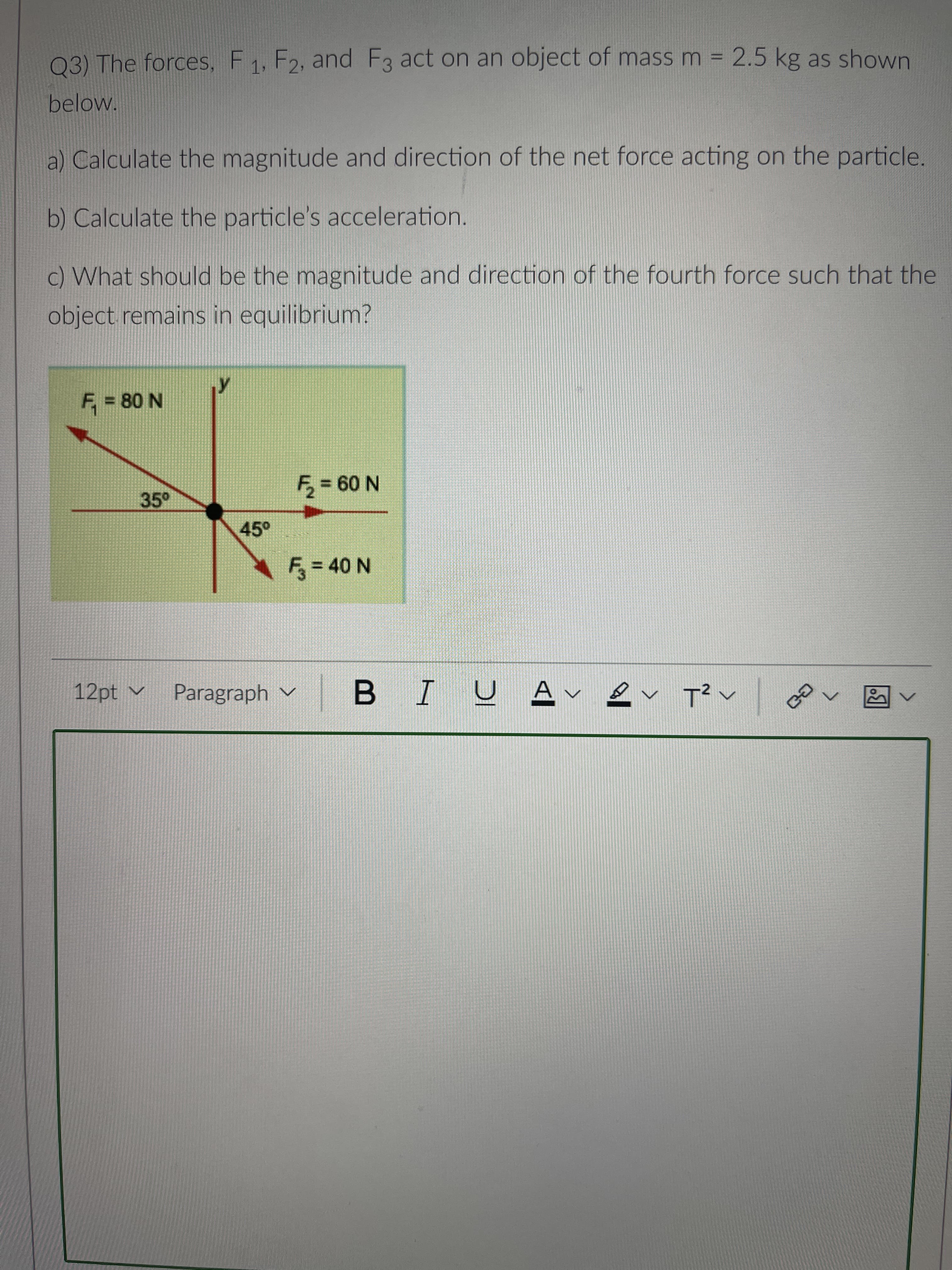 03) The forces, F1, F2, and F3 act on an object of mass m = 2.5 kg as shown
%3D
below.
a) Calculate the magnitude and direction of the net force acting on the particle.
b) Calculate the particle's acceleration.
c) What should be the magnitude and direction of the fourth force such that the
object remains in equilibrium?
F, = 80 N
35°
%3D
N 09 =
45°
F%=D40 N
12pt v
Paragraph v B IU
へ
