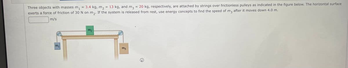 = 13 kg, and m3
20 kg, respectively, are attached by strings over frictionless pulleys as indicated in the figure below. The horizontal surface
3.4 kg, m2
%3D
Three objects with masses m,
exerts a force of friction of 30 N on m,. If the system is released from rest, use energy concepts to find the speed of m, after it moves down 4.0 m.
m/s
m2
m1
m3
