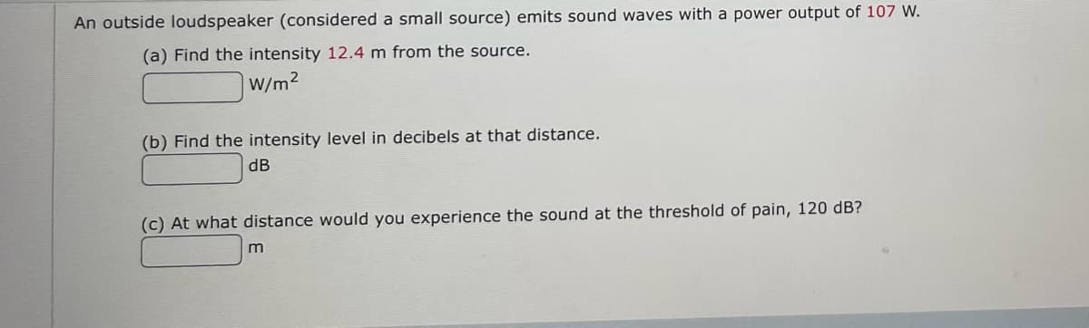 An outside loudspeaker (considered a small source) emits sound waves with a power output of 107 W.
(a) Find the intensity 12.4 m from the source.
W/m2
(b) Find the intensity level in decibels at that distance.
dB
(c) At what distance would you experience the sound at the threshold of pain, 120 dB?
