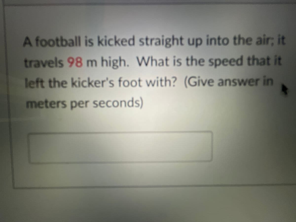 A football is kicked straight up into the air; it
travels 98 m high. What is the speed that it
left the kicker's foot with? (Give answer in
meters per seconds)
