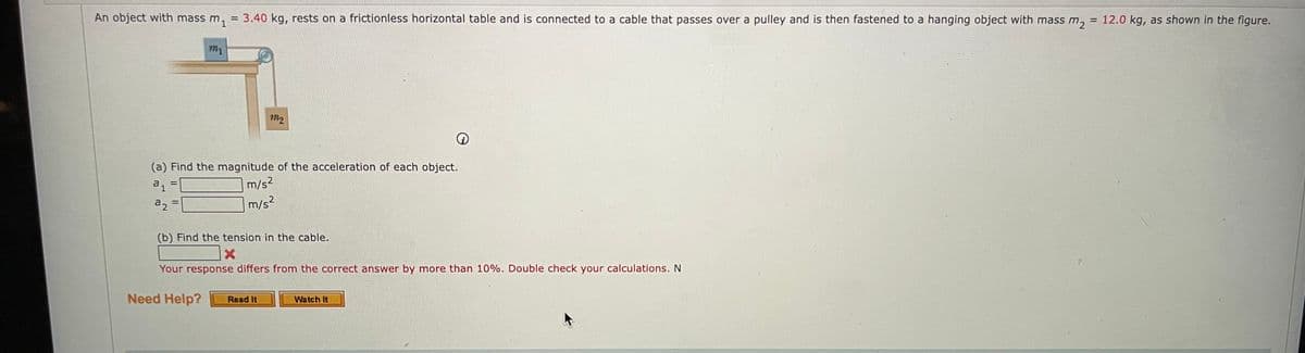 An object with mass m, = 3.40 kg, rests on a frictionless horizontal table and is connected to a cable that passes over a pulley and is then fastened to a hanging object with mass m,
= 12.0 kg, as shown in the figure.
m1
m2
(a) Find the magnitude of the acceleration of each object.
m/s?
a2
m/s2
%3D
(b) Find the tension in the cable.
Your response differs from the correct answer by more than 10%. Double check your calculations. N
Need Help?
Read It
Watch It
