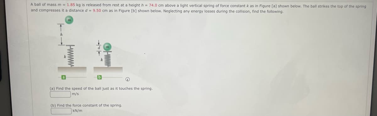 A ball of mass m = 1.85 kg is released from rest at a height h = 74.0 cm above a light vertical spring of force constant k as in Figure [a) shown below. The ball strikes the top of the spring
and compresses it a distance d = 9.50 cm as in Figure [b] shown below. Neglecting any energy losses during the collision, find the following.
(a) Find the speed of the ball just as it touches the spring.
m/s
(b) Find the force constant of the spring.
KN/m
Hwww
