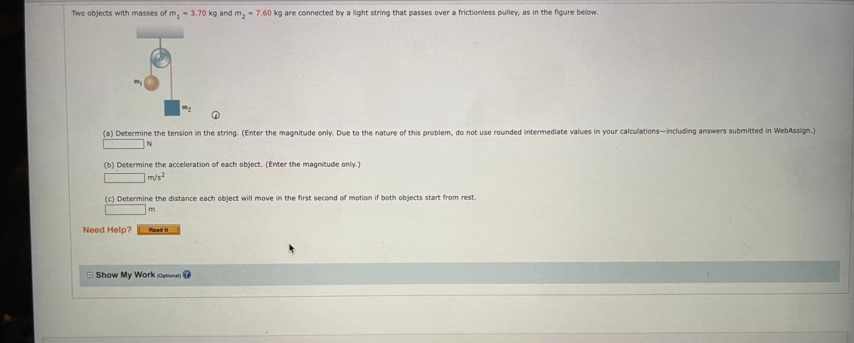 Two objects with masses of m,
3.70 kg and m2
7.60 kg are connected by a light string that passes over a frictionless pulley, as in the figure below.
!!
m1
m2
(a) Determine the tension in the string. (Enter the magnitude only. Due to the nature of this problem, do not use rounded intermediate values in your calculations-including answers submitted in WebAssign.)
(b) Determine the acceleration of each object. (Enter the magnitude only.)
m/s2
(c) Determine the distance each object will move in the first second of motion if both objects start from rest.
Need Help?
Read It
Show My Work (Optional) ?
