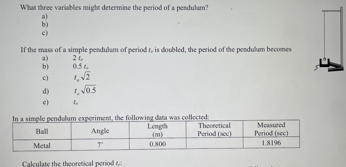 What three variables might determine the period of a pendulum?
a)
b)
c)
If the mass of a simple pendulum of period t, is doubled, the period of the pendulum becomes
a)
b)
2 to
0.5 to
c)
d)
1, V0.5
e)
to
In a simple pendulum experiment, the following data was collected:
Theoretical
Measured
Length
(m)
Ball
Angle
Period (sec)
Period (sec)
Metal
7°
0.800
1.8196
Calculate the theoretical period to:
