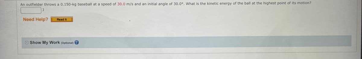 An outfielder throws a 0.150-kg baseball at a speed of 30.0 m/s and an initial angle of 30.0°. What is the kinetic energy of the ball at the highest point of its motion?
J
Need Help?
Read It
Show My Work (Optional) ?
