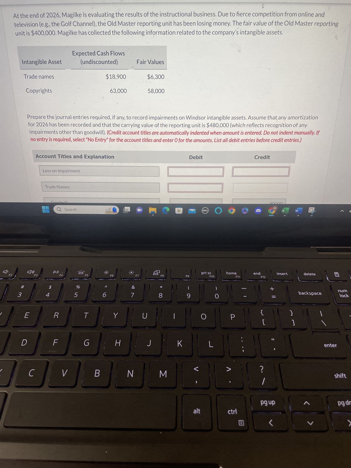 F2
At the end of 2026, Magilke is evaluating the results of the instructional business. Due to fierce competition from online and
television (e.g., the Golf Channel), the Old Master reporting unit has been losing money. The fair value of the Old Master reporting
unit is $400,000. Magilke has collected the following information related to the company's intangible assets.
Intangible Asset
Trade names
#3
Copyrights
E
D
с
F3
Prepare the journal entries required, if any, to record impairments on Windsor intangible assets. Assume that any amortization
for 2026 has been recorded and that the carrying value of the reporting unit is $480,000 (which reflects recognition of any
impairments other than goodwill). (Credit account titles are automatically indented when amount is entered. Do not indent manually. If
no entry is required, select "No Entry" for the account titles and enter O for the amounts. List all debit entries before credit entries.)
Account Titles and Explanation
Loss on Impairment
Trade Names
4
Goodwill
LA
Expected Cash Flows
(undiscounted)
Q Search
DII
F4
R
V
%
5
F5
T
$18,900
G
B
63,000
6
F6
Y
H
&
7
Fair Values
N
$6,300
F7
58,000
TE
D
J
8
F8
*
8
M
K
Debit
F9
9
alt
DELL
prt sc
O
F10
L
0
home
>
F11
ctrl
110
Credit
end
F12
?
1
80000
M
+ 11
pg up
X
insert
W
1
delete
backspace
^
>
enter
num
lock
shift
pg dr
>