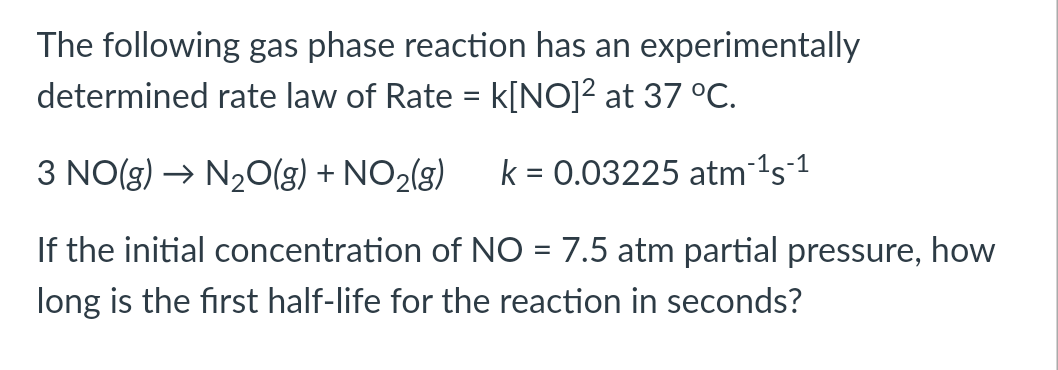 The following gas phase reaction has an experimentally
determined rate law of Rate = k[NO]² at 37 °C.
3 NO(g) → N20(g) + NO2(g)
k = 0.03225 atm 1s1
If the initial concentration of NO = 7.5 atm partial pressure, how
long is the first half-life for the reaction in seconds?
