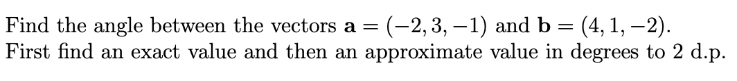 Find the angle between the vectors a =
First find an exact value and then an approximate value in degrees to 2 d.p.
(-2,3, —1) andь
(4, 1, –2).
