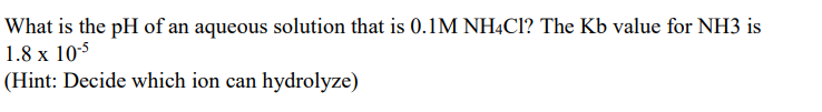 What is the pH of an aqueous solution that is 0.1M NHẠCI? The Kb value for NH3 is
1.8 x 105
(Hint: Decide which ion can hydrolyze)
