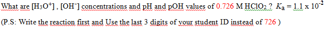 What are [H3O*], [OH] concentrations and pH and pOH values of 0.726 M HC102 ? Ką= 1.1 x 10
%3D
www
www. w w w
ww
(P.S: Write the reaction first and Use the last 3 digits of your student ID instead of 726 )
