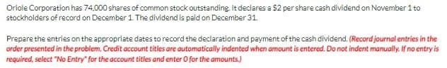 Oriole Corporation has 74,000 shares of common stock outstanding It declares a $2 pershare cash dividend on November 1 to
stockholders of record on December 1 The dividend is paid on December 31.
Prepare the entries on the appropriate dates to record the declaration and payment of the cash dividend. (Record journal entries in the
order presented in the problem. Credit account titles are automatically indented when amount is entered. Do not indent manually. If no entry is
required, select "No Entry" for the account titles and enter O for the amounts.)
