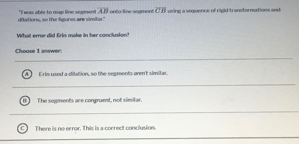 "I was able to map line segment AB onto line segment CB using a sequence of rigid transformations and
dilations, so the figures are similar."
What error did Erin make in her conclusion?
Choose 1 answer:
A
Erin used a dilation, so the segments aren't similar.
The segments are congruent, not similar.
C
There is no error. This is a correct conclusion.
