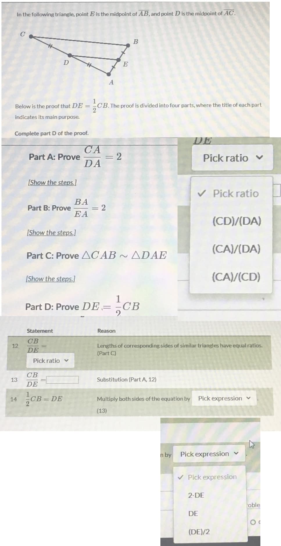 In the following triangle, point E is the midpoint of AB, and point D is the midpoint of AC.
B
E
A
1
CB. The proof is divided into four parts, where the title of each part
2
Below is the proof that DE =
indicates its main purpose.
Complete part D of the proof.
DE
CA
= 2
DA
Part A: Prove
Pick ratio v
[Show the steps.]
V Pick ratio
ВА
Part B: Prove
EA
(CD)/(DA)
[Show the steps.]
(CA)/(DA)
Part C: Prove ACAB ~ ADAE
[Show the steps.]
(CA)/(CD)
CB
Part D: Prove DE=
СВ
Statement
Reason
CB
Lengths of corresponding sides of similar triangles have equal ratios.
(Part C)
12
DE
Pick ratio v
CB
13
Substitution (Part A, 12)
DE
14
CB=DE
Multiply both sides of the equation by
Pick expression v
(13)
n by
Pick expression
v Pick expression
2.DE
oble
DE
(DE)/2
