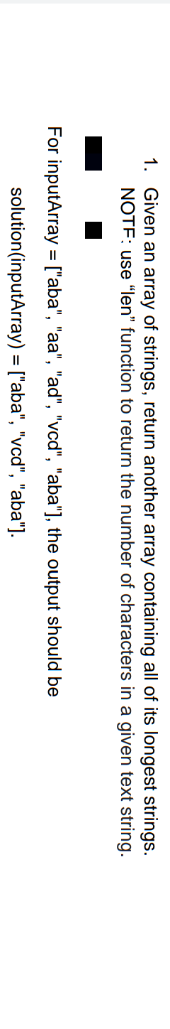 1. Given an array of strings, return another array containing all of its longest strings.
NOTF: use "len" function to return the number of characters in a given text string.
For inputArray = ["aba", "aa", "ad", "vcd", "aba"], the output should be
solution (inputArray) = ["aba", "vcd", "aba"].