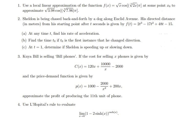 1. Use a local linear approximation of the function f(x) = Vr cos[(V2r)7] at some point xo to
approximate v3.98 cos[(V7.96)7].
2. Sheldon is being chased back-and-forth by a dog along Euclid Avenue. His directed distance
(in meters) from his starting point after t seconds is given by f(t) = 2t3 – 17t2 + 48t – 15.
(a) At any time t, find his rate of acceleration.
(b) Find the time to if to is the first instance that he changed direction.
(c) At t = 1, determine if Sheldon is speeding up or slowing down.
3. Kuya Bill is selling 'Bill phones'. If the cost for selling r phones is given by
10000
C(r) = 120r +
2000
and the price-demand function is given by
p(r) = 1000
2000
+ 200r,
approximate the profit of producing the 11th unit of phone.
4. Use L'Hopital's rule to evaluate
lim (1 – 2 sinh(r))sch(2).
