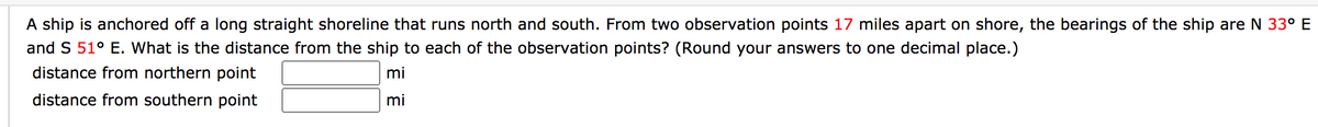 A ship is anchored off a long straight shoreline that runs north and south. From two observation points 17 miles apart on shore, the bearings of the ship are N 33° E
and S 51° E. What is the distance from the ship to each of the observation points? (Round your answers to one decimal place.)
distance from northern point
mi
distance from southern point
mi
