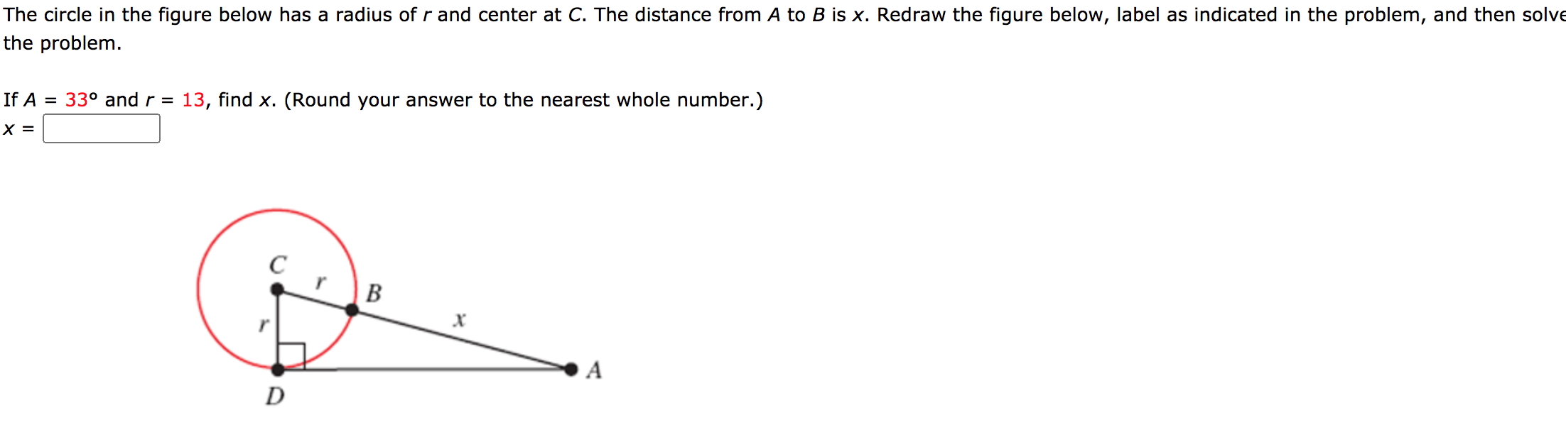 The circle in the figure below has a radius of r and center at C. The distance from A to B is x. Redraw the figure below, label as indicated in the problem, and then solve
the problem.
If A = 33° and r = 13, find x. (Round your answer to the nearest whole number.)
X =
C
В
A
D
