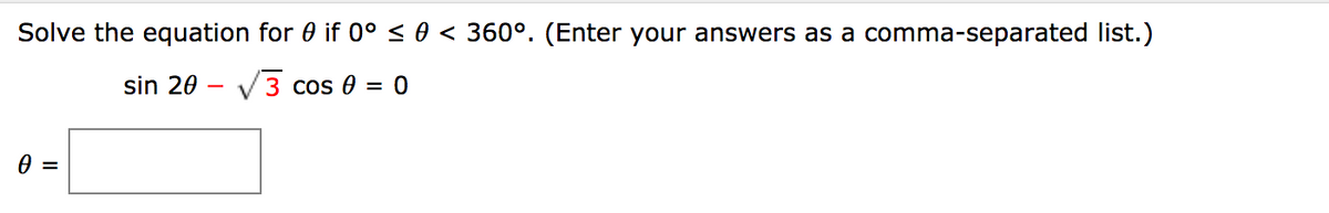 Solve the equation for 0 if 0° < 0 < 360°. (Enter your answers as a comma-separated list.)
sin 20 – V3 cos 0 = 0
=
