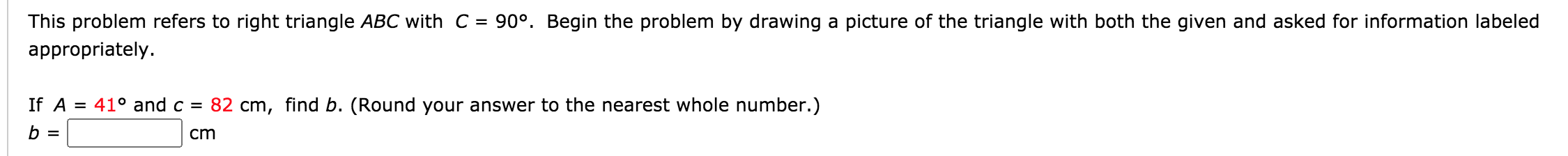 This problem refers to right triangle ABC with C =
90°. Begin the problem by drawing a picture of the triangle with both the given and asked for information labeled
appropriately.
If A = 41° and c = 82 cm, find b. (Round your answer to the nearest whole number.)
b =
cm
