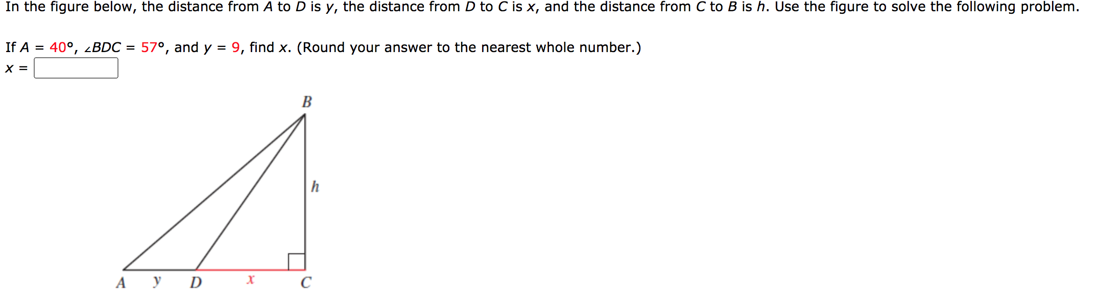 In the figure below, the distance from A to D is y, the distance from D to C is x, and the distance from C to B is h. Use the figure to solve the following problem.
If A = 40°, 2BDC = 57°, and y = 9, find x. (Round your answer to the nearest whole number.)
X =
