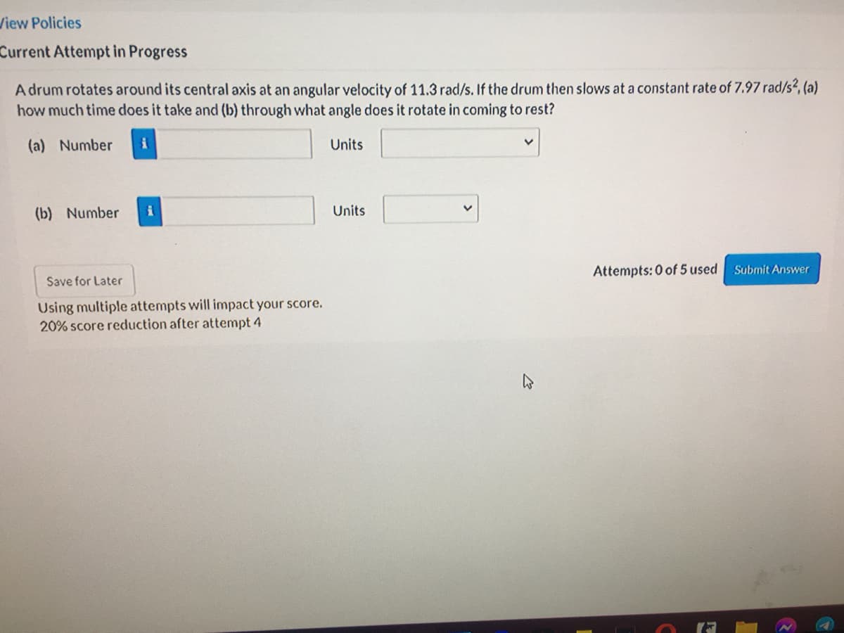 View Policies
Current Attempt in Progress
A drum rotates around its central axis at an angular velocity of 11.3 rad/s. If the drum then slows at a constant rate of 7.97 rad/s?, (a)
how much time does it take and (b) through what angle does it rotate in coming to rest?
(a) Number
Units
(b) Number
Units
Attempts: 0 of 5 used
Submit Answer
Save for Later
Using multiple attempts will impact your score.
20% score reduction after attempt 4
