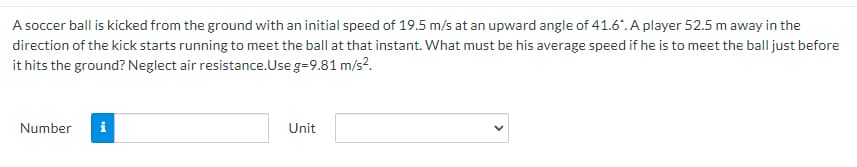 A soccer ball is kicked from the ground with an initial speed of 19.5 m/s at an upward angle of 41.6". A player 52.5 m away in the
direction of the kick starts running to meet the ball at that instant. What must be his average speed if he is to meet the ball just before
it hits the ground? Neglect air resistance.Use g=9.81 m/s?.
Number
i
Unit
