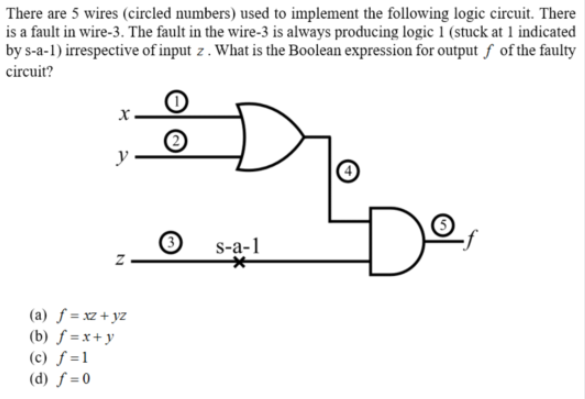 There are 5 wires (circled numbers) used to implement the following logic circuit. There
is a fault in wire-3. The fault in the wire-3 is always producing logic 1 (stuck at 1 indicated
by s-a-1) irrespective of input z . What is the Boolean expression for output ƒ of the faulty
circuit?
y
De
S-a-1
(a) ƒ = xz + yz
(b) ƒ =x+ y
(c) ƒ =1
(d) ƒ = 0
