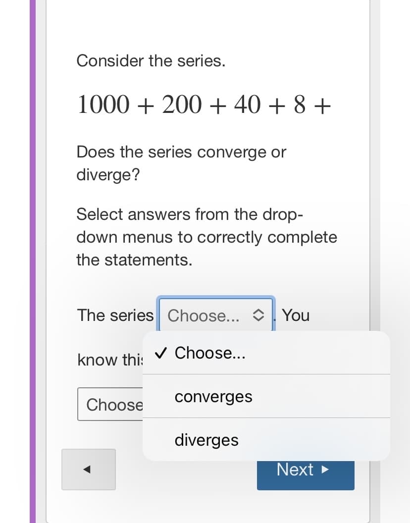 Consider the series.
1000 + 200 + 40 + 8 +
Does the series converge or
diverge?
Select answers from the drop-
down menus to correctly complete
the statements.
The series Choose... O You
v Choose...
know thi:
Choose
converges
diverges
Next >
