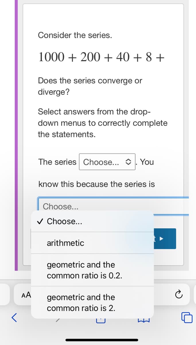 Consider the series.
1000 + 200 + 40 + 8 +
Does the series converge or
diverge?
Select answers from the drop-
down menus to correctly complete
the statements.
The series Choose...
You
know this because the series is
Choose...
v Choose...
arithmetic
geometric and the
common ratio is 0.2.
AA
geometric and the
common ratio is 2.
