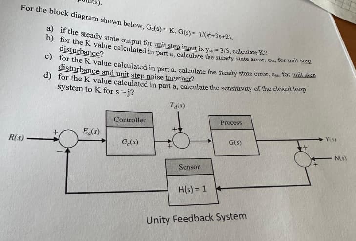 For the block diagram shown below, Ge(s)=K, G(s)=1/(s²+3s+2),
a) if the steady state output for unit step input is y = 3/5, calculate K?
b) for the K value calculated in part a, calculate the steady state error, css, for unit step
disturbance?
c) for the K value calculated in part a, calculate the steady state error, ess, for unit step
disturbance and unit step noise together?
d) for the K value calculated in part a, calculate the sensitivity of the closed loop
system to K for s = j?
T₁(s)
Controller
Process
+
Ea(s)
R(s).
Ge(s)
Y(s)
G(s)
N(s)
Sensor
H(s) = 1
Unity Feedback System