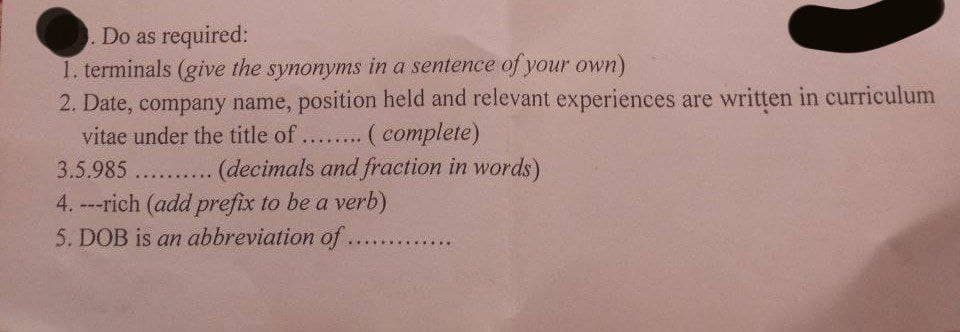 Do as required:
1. terminals (give the synonyms in a sentence of your own)
2. Date, company name, position held and relevant experiences are written in curriculum
vitae under the title of... ( complete)
3.5.985 .... (decimals and fraction in words)
4. ---rich (add prefix to be a verb)
5. DOB is an abbreviation of.
