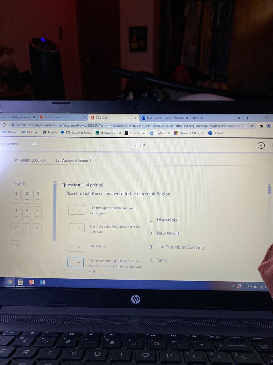 Quiz - HSTOBA_SumAmer x
B End of Lesson
O 2.02 Quiz
O Mail - Archer, Lila (OHVA Stude x
New Tab
x +
A learning.k12.com/d21/le/enhancedSequenceViewer/1553332?url=https%3A%2F%2Fe02711f5-1353-40b6-af9b-34917ff846bd.sequences.api.brightspace.com%2F155.
キ 2
KI2 K12.com
KI2 OLS Login
O My Info
K12 Customer Supp.
Newrow Support E Class Connect O LogMeln123 Microsoft Office 36:
Outlook
k to Content
2.02 Quiz
Est. Length: 2:00:00
Lila Archer: Attempt 1
Page 1:
Question 1 (4 points)
Please match the correct word to the correct definition.
31
The first Spanish settlement and
4
trading post
1. Hispaniola
The first people Columbus met in the
8.
9.
Americas
2. New World
-1-
10
3. The Columbian Exchange
The Americas
The movement of goods and people
4. Taino
from Europe to the Americas and back
again.
K12 D A 4
hp
96
detete
home
6.
backspace
Yum
Nock
T
