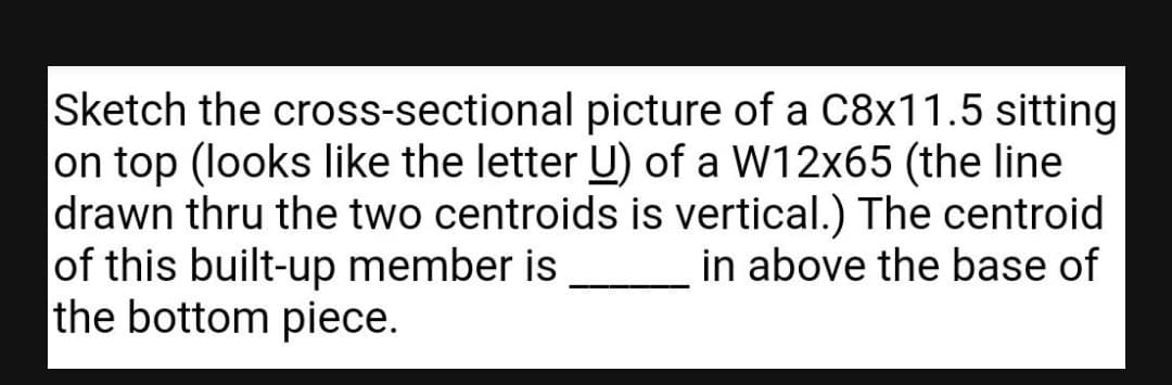 Sketch the cross-sectional picture of a c8x11.5 sitting
on top (looks like the letter U) of a W12x65 (the line
drawn thru the two centroids is vertical.) The centroid
of this built-up member is
the bottom piece.
in above the base of
