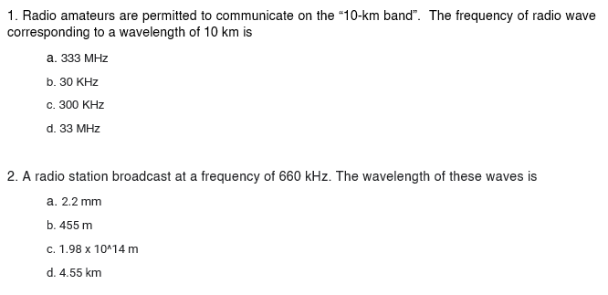 1. Radio amateurs are permitted to communicate on the "10-km band". The frequency of radio wave
corresponding to a wavelength of 10 km is
a. 333 MHz
b. 30 KHz
c. 300 KHz
d. 33 MHz
2. A radio station broadcast at a frequency of 660 kHz. The wavelength of these waves is
a. 2.2 mm
b. 455 m
c. 1.98 x 10^14 m
d. 4.55 km