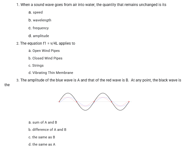 1. When a sound wave goes from air into water, the quantity that remains unchanged is its
a. speed
b. wavelength
c. frequency
d. amplitude
2. The equation f1 = v/4L applies to
a. Open Wind Pipes
b. Closed Wind Pipes
c. Strings
d. Vibrating Thin Membrane
3. The amplitude of the blue wave is A and that of the red wave is B. At any point, the black wave is
the
a. sum of A and B
b. difference of A and B
c. the same as B
d. the same as A