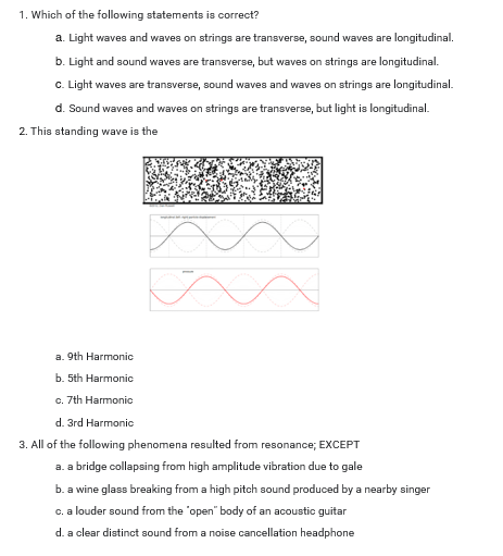 1. Which of the following statements is correct?
a. Light waves and waves on strings are transverse, sound waves are longitudinal.
b. Light and sound waves are transverse, but waves on strings are longitudinal.
c. Light waves are transverse, sound waves and waves on strings are longitudinal.
d. Sound waves and waves on strings are transverse, but light is longitudinal.
2. This standing wave is the
a. 9th Harmonic
b. 5th Harmonic
c. 7th Harmonic
d. 3rd Harmonic
3. All of the following phenomena resulted from resonance; EXCEPT
a. a bridge collapsing from high amplitude vibration due to gale
b. a wine glass breaking from a high pitch sound produced by a nearby singer
c. a louder sound from the "open" body of an acoustic guitar
d. a clear distinct sound from a noise cancellation headphone