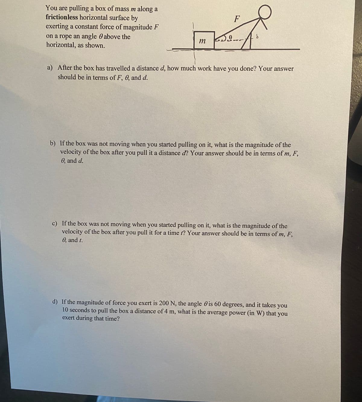 You are pulling a box of mass m along a
frictionless horizontal surface by
exerting a constant force of magnitude F
F
on a rope an angle 0 above the
horizontal, as shown.
m
a) After the box has travelled a distance d, how much work have you done? Your answer
should be in terms of F, 0, and d.
b) If the box was not moving when you started pulling on it, what is the magnitude of the
velocity of the box after you pull it a distance d? Your answer should be in terms of m, F,
0, and d.
c) If the box was not moving when you started pulling on it, what is the magnitude of the
velocity of the box after you pull it for a time t? Your answer should be in terms of m, F,
0, and t.
d) If the magnitude of force you exert is 200 N, the angle 0 is 60 degrees, and it takes
10 seconds to pull the box a distance of 4 m, what is the average power (in W) that you
exert during that time?
you
