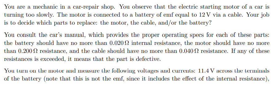 You are a mechanic in a car-repair shop. You observe that the electric starting motor of a car is
turning too slowly. The motor is connected to a battery of emf equal to 12 V via a cable. Your job
is to decide which parts to replace: the motor, the cable, and/or the battery?
You consult the car's manual, which provides the proper operating specs for each of these parts:
the battery should have no more than 0.020 2 internal resistance, the motor should have no more
than 0.200 2 resistance, and the cable should have no more than 0.040 N resistance. If any of these
resistances is exceeded, it means that the part is defective.
You turn on the motor and measure the follov
voltages and currents: 11.4 V across the terminals
of the battery (note that this is not the emf, since it includes the effect of the internal resistance),
