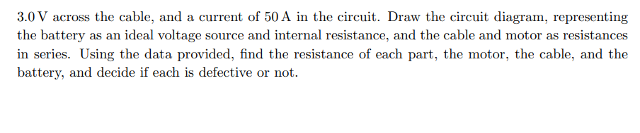 3.0 V across the cable, and a current of 50 A in the circuit. Draw the circuit diagram, representing
the battery as an ideal voltage source and internal resistance, and the cable and motor as resistances
in series. Using the data provided, find the resistance of each part, the motor, the cable, and the
battery, and decide if each is defective or not.
